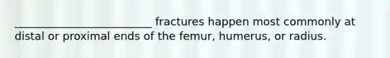 _________________________ fractures happen most commonly at distal or proximal ends of the femur, humerus, or radius.