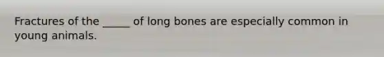 Fractures of the _____ of long bones are especially common in young animals.