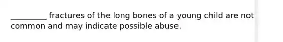 _________ fractures of the long bones of a young child are not common and may indicate possible abuse.