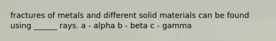 fractures of metals and different solid materials can be found using ______ rays. a - alpha b - beta c - gamma