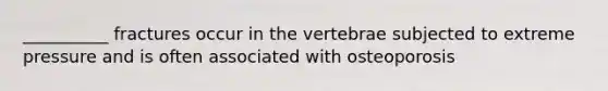 __________ fractures occur in the vertebrae subjected to extreme pressure and is often associated with osteoporosis