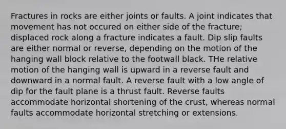 Fractures in rocks are either joints or faults. A joint indicates that movement has not occured on either side of the fracture; displaced rock along a fracture indicates a fault. Dip slip faults are either normal or reverse, depending on the motion of the hanging wall block relative to the footwall black. THe relative motion of the hanging wall is upward in a reverse fault and downward in a normal fault. A reverse fault with a low angle of dip for the fault plane is a thrust fault. Reverse faults accommodate horizontal shortening of the crust, whereas normal faults accommodate horizontal stretching or extensions.