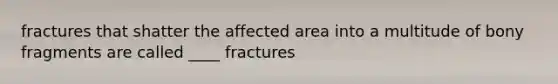 fractures that shatter the affected area into a multitude of bony fragments are called ____ fractures