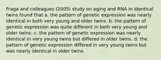 Fraga and colleagues (2005) study on aging and RNA in identical twins found that a. the pattern of genetic expression was nearly identical in both very young and older twins. b. the pattern of genetic expression was quite different in both very young and older twins. c. the pattern of genetic expression was nearly identical in very young twins but differed in older twins. d. the pattern of genetic expression differed in very young twins but was nearly identical in older twins.