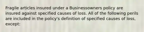 Fragile articles insured under a Businessowners policy are insured against specified causes of loss. All of the following perils are included in the policy's definition of specified causes of loss, except: