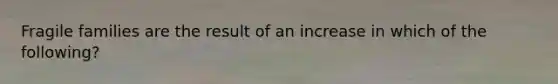 Fragile families are the result of an increase in which of the following?