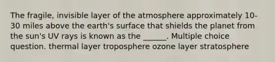 The fragile, invisible layer of the atmosphere approximately 10-30 miles above the earth's surface that shields the planet from the sun's UV rays is known as the ______. Multiple choice question. thermal layer troposphere ozone layer stratosphere