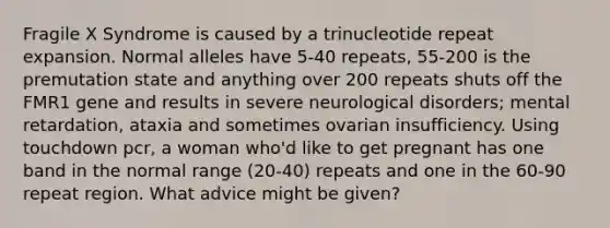 Fragile X Syndrome is caused by a trinucleotide repeat expansion. Normal alleles have 5-40 repeats, 55-200 is the premutation state and anything over 200 repeats shuts off the FMR1 gene and results in severe neurological disorders; mental retardation, ataxia and sometimes ovarian insufficiency. Using touchdown pcr, a woman who'd like to get pregnant has one band in the normal range (20-40) repeats and one in the 60-90 repeat region. What advice might be given?