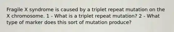 Fragile X syndrome is caused by a triplet repeat mutation on the X chromosome. 1 - What is a triplet repeat mutation? 2 - What type of marker does this sort of mutation produce?