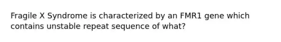 Fragile X Syndrome is characterized by an FMR1 gene which contains unstable repeat sequence of what?