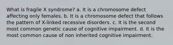 What is fragile X syndrome? a. It is a chromosome defect affecting only females. b. It is a chromosome defect that follows the pattern of X-linked recessive disorders. c. It is the second most common genetic cause of cognitive impairment. d. It is the most common cause of non inherited cognitive impairment.