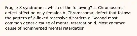 Fragile X syndrome is which of the following? a. Chromosomal defect affecting only females b. Chromosomal defect that follows the pattern of X-linked recessive disorders c. Second most common genetic cause of mental retardation d. Most common cause of noninherited mental retardation