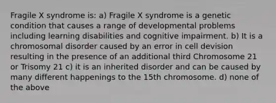 Fragile X syndrome is: a) Fragile X syndrome is a genetic condition that causes a range of developmental problems including learning disabilities and cognitive impairment. b) It is a chromosomal disorder caused by an error in cell devision resulting in the presence of an additional third Chromosome 21 or Trisomy 21 c) it is an inherited disorder and can be caused by many different happenings to the 15th chromosome. d) none of the above