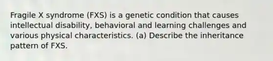 Fragile X syndrome (FXS) is a genetic condition that causes intellectual disability, behavioral and learning challenges and various physical characteristics. (a) Describe the inheritance pattern of FXS.