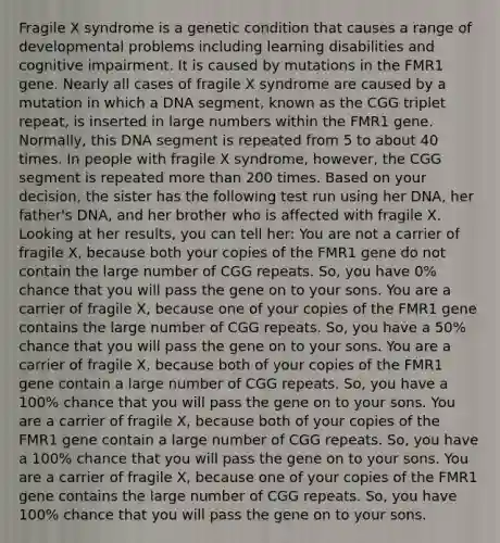 Fragile X syndrome is a genetic condition that causes a range of developmental problems including learning disabilities and cognitive impairment. It is caused by mutations in the FMR1 gene. Nearly all cases of fragile X syndrome are caused by a mutation in which a DNA segment, known as the CGG triplet repeat, is inserted in large numbers within the FMR1 gene. Normally, this DNA segment is repeated from 5 to about 40 times. In people with fragile X syndrome, however, the CGG segment is repeated more than 200 times. Based on your decision, the sister has the following test run using her DNA, her father's DNA, and her brother who is affected with fragile X. Looking at her results, you can tell her: You are not a carrier of fragile X, because both your copies of the FMR1 gene do not contain the large number of CGG repeats. So, you have 0% chance that you will pass the gene on to your sons. You are a carrier of fragile X, because one of your copies of the FMR1 gene contains the large number of CGG repeats. So, you have a 50% chance that you will pass the gene on to your sons. You are a carrier of fragile X, because both of your copies of the FMR1 gene contain a large number of CGG repeats. So, you have a 100% chance that you will pass the gene on to your sons. You are a carrier of fragile X, because both of your copies of the FMR1 gene contain a large number of CGG repeats. So, you have a 100% chance that you will pass the gene on to your sons. You are a carrier of fragile X, because one of your copies of the FMR1 gene contains the large number of CGG repeats. So, you have 100% chance that you will pass the gene on to your sons.