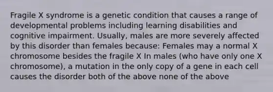 Fragile X syndrome is a genetic condition that causes a range of developmental problems including learning disabilities and cognitive impairment. Usually, males are more severely affected by this disorder than females because: Females may a normal X chromosome besides the fragile X In males (who have only one X chromosome), a mutation in the only copy of a gene in each cell causes the disorder both of the above none of the above