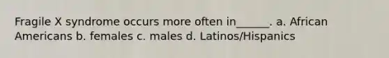 Fragile X syndrome occurs more often in______. a. African Americans b. females c. males d. Latinos/Hispanics