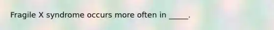 Fragile X syndrome occurs more often in _____.