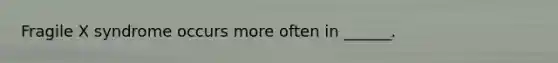 Fragile X syndrome occurs more often in ______.