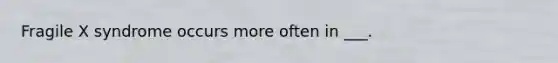 Fragile X syndrome occurs more often in ___.