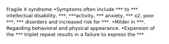 Fragile X syndrome •Symptoms often include *** to *** intellectual disability, ***, ***activity, *** anxiety, *** x2, poor ***, *** disorders and increased risk for ***. •Milder in ***. Regarding behavioral and physical appearance. •Expansion of the *** triplet repeat results in a failure to express the ***