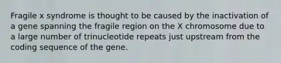 Fragile x syndrome is thought to be caused by the inactivation of a gene spanning the fragile region on the X chromosome due to a large number of trinucleotide repeats just upstream from the coding sequence of the gene.