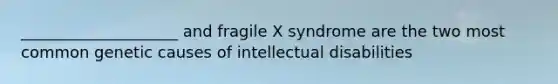 ____________________ and fragile X syndrome are the two most common genetic causes of intellectual disabilities