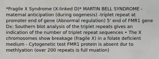 *Fragile X Syndrome (X-linked D)* MARTIN BELL SYNDROME -maternal anticipation (during oogenesis) -triplet repeat at promoter end of gene (Abnormal regulation) 5' end of FMR1 gene Dx: Southern blot analysis of the triplet repeats gives an indication of the number of triplet repeat sequences • The X chromosomes show breakage (fragile X) in a folate deficient medium - Cytogenetic test FMR1 protein is absent dur to methlyation (over 200 repeats is full muation)