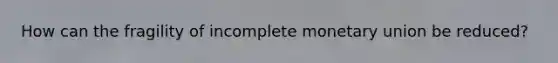 How can the fragility of incomplete monetary union be reduced?
