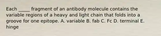 Each _____ fragment of an antibody molecule contains the variable regions of a heavy and light chain that folds into a groove for one epitope. A. variable B. fab C. Fc D. terminal E. hinge