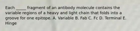 Each _____ fragment of an antibody molecule contains the variable regions of a heavy and light chain that folds into a groove for one epitope. A. Variable B. Fab C. Fc D. Terminal E. Hinge