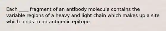 Each ____ fragment of an antibody molecule contains the variable regions of a heavy and light chain which makes up a site which binds to an antigenic epitope.