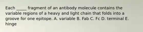 Each _____ fragment of an antibody molecule contains the variable regions of a heavy and light chain that folds into a groove for one epitope. A. variable B. Fab C. Fc D. terminal E. hinge