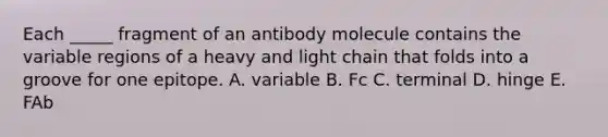 Each _____ fragment of an antibody molecule contains the variable regions of a heavy and light chain that folds into a groove for one epitope. A. variable B. Fc C. terminal D. hinge E. FAb