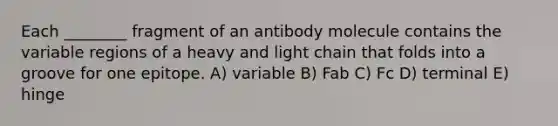 Each ________ fragment of an antibody molecule contains the variable regions of a heavy and light chain that folds into a groove for one epitope. A) variable B) Fab C) Fc D) terminal E) hinge