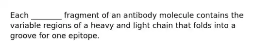 Each ________ fragment of an antibody molecule contains the variable regions of a heavy and light chain that folds into a groove for one epitope.