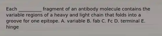 Each __________ fragment of an antibody molecule contains the variable regions of a heavy and light chain that folds into a groove for one epitope. A. variable B. fab C. Fc D. terminal E. hinge