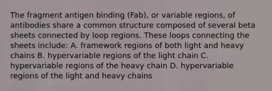 The fragment antigen binding (Fab), or variable regions, of antibodies share a common structure composed of several beta sheets connected by loop regions. These loops connecting the sheets include: A. framework regions of both light and heavy chains B. hypervariable regions of the light chain C. hypervariable regions of the heavy chain D. hypervariable regions of the light and heavy chains