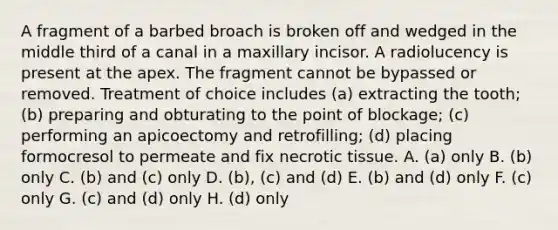 A fragment of a barbed broach is broken off and wedged in the middle third of a canal in a maxillary incisor. A radiolucency is present at the apex. The fragment cannot be bypassed or removed. Treatment of choice includes (a) extracting the tooth; (b) preparing and obturating to the point of blockage; (c) performing an apicoectomy and retrofilling; (d) placing formocresol to permeate and fix necrotic tissue. A. (a) only B. (b) only C. (b) and (c) only D. (b), (c) and (d) E. (b) and (d) only F. (c) only G. (c) and (d) only H. (d) only