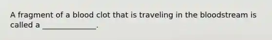 A fragment of a blood clot that is traveling in the bloodstream is called a ______________.