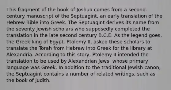 This fragment of the book of Joshua comes from a second-century manuscript of the Septuagint, an early translation of the Hebrew Bible into Greek. The Septuagint derives its name from the seventy Jewish scholars who supposedly completed the translation in the late second century B.C.E. As the legend goes, the Greek king of Egypt, Ptolemy II, asked these scholars to translate the Torah from Hebrew into Greek for the library at Alexandria. According to this story, Ptolemy II intended the translation to be used by Alexandrian Jews, whose primary language was Greek. In addition to the traditional Jewish canon, the Septuagint contains a number of related writings, such as the book of Judith.