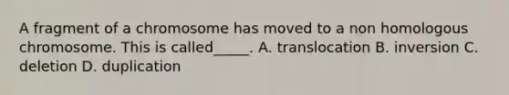 A fragment of a chromosome has moved to a non homologous chromosome. This is called_____. A. translocation B. inversion C. deletion D. duplication