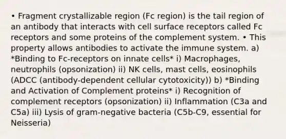 • Fragment crystallizable region (Fc region) is the tail region of an antibody that interacts with cell surface receptors called Fc receptors and some proteins of the complement system. • This property allows antibodies to activate the immune system. a) *Binding to Fc-receptors on innate cells* i) Macrophages, neutrophils (opsonization) ii) NK cells, mast cells, eosinophils (ADCC (antibody-dependent cellular cytotoxicity)) b) *Binding and Activation of Complement proteins* i) Recognition of complement receptors (opsonization) ii) Inflammation (C3a and C5a) iii) Lysis of gram-negative bacteria (C5b-C9, essential for Neisseria)