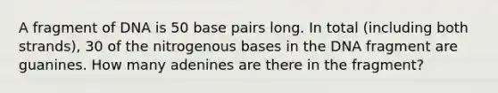 A fragment of DNA is 50 base pairs long. In total (including both strands), 30 of the nitrogenous bases in the DNA fragment are guanines. How many adenines are there in the fragment?