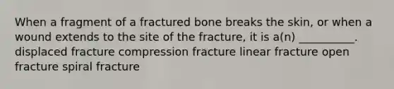 When a fragment of a fractured bone breaks the skin, or when a wound extends to the site of the fracture, it is a(n) __________. displaced fracture compression fracture linear fracture open fracture spiral fracture