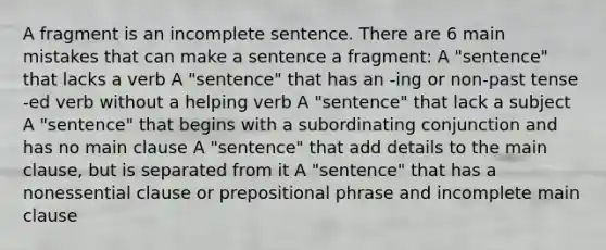 A fragment is an incomplete sentence. There are 6 main mistakes that can make a sentence a fragment: A "sentence" that lacks a verb A "sentence" that has an -ing or non-past tense -ed verb without a helping verb A "sentence" that lack a subject A "sentence" that begins with a subordinating conjunction and has no main clause A "sentence" that add details to the main clause, but is separated from it A "sentence" that has a nonessential clause or prepositional phrase and incomplete main clause