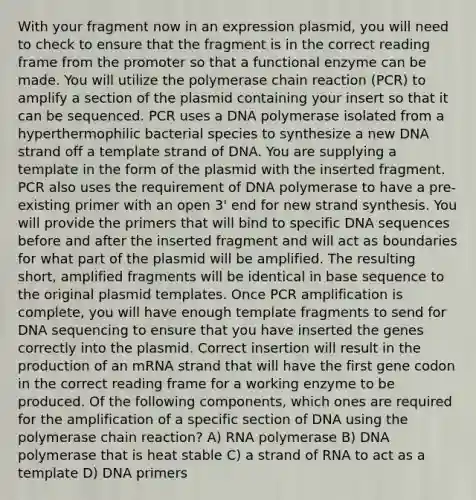 With your fragment now in an expression plasmid, you will need to check to ensure that the fragment is in the correct reading frame from the promoter so that a functional enzyme can be made. You will utilize the polymerase chain reaction (PCR) to amplify a section of the plasmid containing your insert so that it can be sequenced. PCR uses a DNA polymerase isolated from a hyperthermophilic bacterial species to synthesize a new DNA strand off a template strand of DNA. You are supplying a template in the form of the plasmid with the inserted fragment. PCR also uses the requirement of DNA polymerase to have a pre-existing primer with an open 3' end for new strand synthesis. You will provide the primers that will bind to specific DNA sequences before and after the inserted fragment and will act as boundaries for what part of the plasmid will be amplified. The resulting short, amplified fragments will be identical in base sequence to the original plasmid templates. Once PCR amplification is complete, you will have enough template fragments to send for DNA sequencing to ensure that you have inserted the genes correctly into the plasmid. Correct insertion will result in the production of an mRNA strand that will have the first gene codon in the correct reading frame for a working enzyme to be produced. Of the following components, which ones are required for the amplification of a specific section of DNA using the polymerase chain reaction? A) RNA polymerase B) DNA polymerase that is heat stable C) a strand of RNA to act as a template D) DNA primers