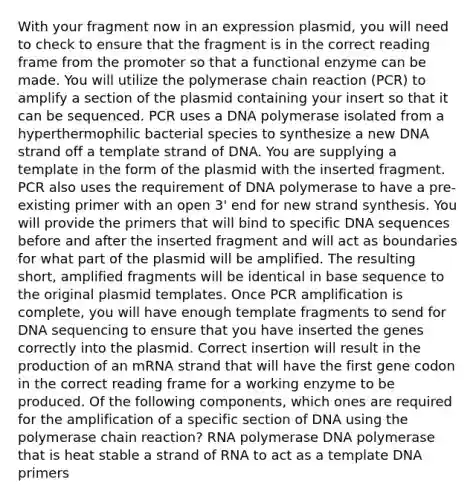 With your fragment now in an expression plasmid, you will need to check to ensure that the fragment is in the correct reading frame from the promoter so that a functional enzyme can be made. You will utilize <a href='https://www.questionai.com/knowledge/k3XMQtqoRf-the-polymerase-chain-reaction' class='anchor-knowledge'>the polymerase chain reaction</a> (PCR) to amplify a section of the plasmid containing your insert so that it can be sequenced. PCR uses a DNA polymerase isolated from a hyperthermophilic bacterial species to synthesize a new DNA strand off a template strand of DNA. You are supplying a template in the form of the plasmid with the inserted fragment. PCR also uses the requirement of DNA polymerase to have a pre-existing primer with an open 3' end for new strand synthesis. You will provide the primers that will bind to specific DNA sequences before and after the inserted fragment and will act as boundaries for what part of the plasmid will be amplified. The resulting short, amplified fragments will be identical in base sequence to the original plasmid templates. Once PCR amplification is complete, you will have enough template fragments to send for DNA sequencing to ensure that you have inserted the genes correctly into the plasmid. Correct insertion will result in the production of an mRNA strand that will have the first gene codon in the correct reading frame for a working enzyme to be produced. Of the following components, which ones are required for the amplification of a specific section of DNA using the polymerase chain reaction? RNA polymerase DNA polymerase that is heat stable a strand of RNA to act as a template DNA primers