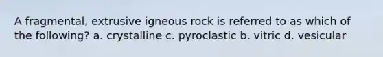 A fragmental, extrusive igneous rock is referred to as which of the following? a. crystalline c. pyroclastic b. vitric d. vesicular