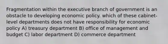 Fragmentation within <a href='https://www.questionai.com/knowledge/kBllUhZHhd-the-executive-branch' class='anchor-knowledge'>the executive branch</a> of government is an obstacle to developing <a href='https://www.questionai.com/knowledge/kWbX8L76Bu-economic-policy' class='anchor-knowledge'>economic policy</a>. which of these cabinet-level departments does not have responsibility for economic policy A) treasury department B) office of management and budget C) labor department D) commerce department